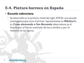 5.4.PinturabarrocaenEspaña 
 
Escuelavalenciana 
 
SedesarrollaenlaprimeramitaddelsigloXVII.Esunaescuela 
caravaggiesca,quetuvoelprimerrepresentanteenRibalta.En 
suCristoabrazandoaSanBernardoobservamosyael 
interésporelfuertecontrastedeluzysombrayporel 
realismoenlasfiguras.  