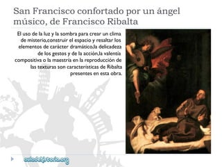 SanFranciscoconfortadoporunángel 
músico,deFranciscoRibalta 
Elusodelaluzylasombraparacrearunclima 
demisterio,construirelespacioyresaltarlos 
elementosdecarácterdramático,ladelicadeza 
delosgestosydelaacción,lavalentía 
compositivaolamaestríaenlareproducciónde 
lastexturassoncaracterísticasdeRibalta 
presentesenestaobra.  