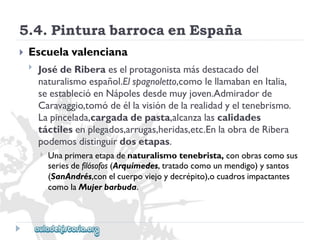 5.4.PinturabarrocaenEspaña 
 
Escuelavalenciana 
 
JosédeRiberaeselprotagonistamásdestacadodel 
naturalismoespañol.Elspagnoletto,comolellamabanenItalia, 
seestablecióenNápolesdesdemuyjoven.Admiradorde 
Caravaggio,tomódeéllavisióndelarealidadyeltenebrismo. 
Lapincelada,cargadadepasta,alcanzalascalidades 
táctilesenplegados,arrugas,heridas,etc.EnlaobradeRibera 
podemosdistinguirdosetapas. 
 
Unaprimeraetapadenaturalismotenebrista,conobrascomosus 
seriesdefilósofos(Arquímedes,tratadocomounmendigo)ysantos 
(SanAndrés,conelcuerpoviejoydecrépito),ocuadrosimpactantes 
comolaMujerbarbuda.  