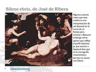 Silenoebrio,deJosédeRibera 
Algunosautores 
creenqueeste 
cuadroesuna 
interpretaciónde 
unabacanalenel 
cursodeun 
festejopara 
coronaraBaco,sin 
embargootros 
opinanquerefleja 
elperfilclasicista 
yaqueasociana 
Apolo,eldiosque 
enlaiconografía 
renacentistay 
barrocaseasocia 
conSileno.  