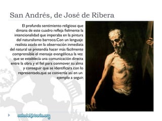 SanAndrés,deJosédeRibera 
Elprofundosentimientoreligiosoque 
dimanadeestecuadroreflejafielmentela 
intencionalidadqueimperabaenlapintura 
delnaturalismobarroco.Conunlenguaje 
realistaasadoenlaobservacióninmediata 
delnaturalsepretendíahacermásfácilmente 
comprensibleelmensajeevangélico,alavez 
queseestablecíaunacomunicacióndirecta 
entrelaobrayelfielparaconmoversualma 
yconseguirqueseidentificaraconlo 
representado,queseconvertíaasíenun 
ejemploaseguir.  