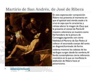 MartiriodeSanAndrés,deJosédeRibera 
Enestaespectacularcomposición 
Riberanospresentaelmomentoen 
queelapóstolestásiendoatadoala 
cruzenaspaquelecaracterizay 
rehúsaadorarlaimagendeZeusque 
lepresentaelcónsuldePatrás.El 
maestrovalencianosemuestracomo 
fielherederodelapinturade 
Caravaggio,siguiendoconcierta 
fidelidadelMartiriodeSanPedroal 
colocarelescorzadocuerpodelsanto 
endiagonal,iluminadodeforma 
violentamientraslascabezasdelos 
verdugossurgendesdelassombras.Al 
fondocontemplamosciertareferencia 
cromáticaenlaquesemanifiestala 
evolucióndeRiberahaciael 
pictoricismo.  