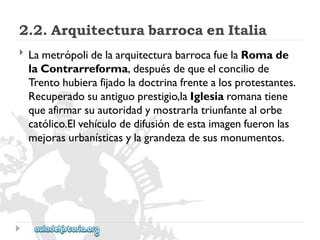 2.2.ArquitecturabarrocaenItalia 
 
LametrópolidelaarquitecturabarrocafuelaRomade 
laContrarreforma,despuésdequeelconciliode 
Trentohubierafijadoladoctrinafrentealosprotestantes. 
Recuperadosuantiguoprestigio,laIglesiaromanatiene 
queafirmarsuautoridadymostrarlatriunfantealorbe 
católico.Elvehículodedifusióndeestaimagenfueronlas 
mejorasurbanísticasylagrandezadesusmonumentos.  