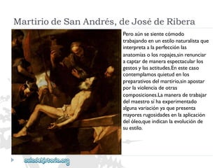 MartiriodeSanAndrés,deJosédeRibera 
Peroaúnsesientecómodo 
trabajandoenunestilonaturalistaque 
interpretaalaperfecciónlas 
anatomíasolosropajes,sinrenunciar 
acaptardemaneraespectacularlos 
gestosylasactitudes.Enestecaso 
contemplamosquietudenlos 
preparativosdelmartirio,sinapostar 
porlaviolenciadeotras 
composiciones.Lamaneradetrabajar 
delmaestrosíhaexperimentado 
algunavariaciónyaquepresenta 
mayoresrugosidadesenlaaplicación 
delóleo,queindicanlaevoluciónde 
suestilo.  