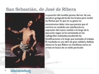 SanSebastián,deJosédeRibera 
Laposicióndelmodeloparecederivardeuna 
esculturagriega,abriendolosbrazospararecibir 
lasflechasporloqueensugestono 
encontramosdolorsinoqueparecequeel 
martirioesrecibidoconsatisfacción.La 
expresióndelrostrocambióalolargodela 
ejecuciónsegúnsehaconstatadoenlas 
radiografíasrealizadas,estudiandolas 
modificacionesalolargoqueavanzabaeltrabajo. 
Elresultadoesunaobradegrancalidadybelleza 
clásicaenlaqueRiberasemanifiestacomoun 
artistaenbuscadeunestiloparticular.  