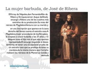 Lamujerbarbuda,deJosédeRibera 
ElVirreydeNápoles,donFernandoAfánde 
RiberayEnríquez,tercerduquedeAlcalá, 
encargóaRiberaunodeloscuadrosmás 
extrañosdesuproducción.Setratadel 
retratodeMagdalenaVenturaconsumaridoy 
enunainscripciónqueapareceenlazona 
derechadellienzocuentaelextrañocaso.A 
Magdalena,mujerprocedentedelosAbruzzos, 
leempezóacrecerlabarbaalos37añosy15 
despuéstuvoelhijoconelqueaquíaparece 
representada.Elencargorespondealdeseo 
delVirreydetenerunaexcepcionalpruebade 
unextrañocasoqueseprodujodurantesu 
mandato,delamismamaneraqueCarreño 
realizarálosretratosdelaMonstruavestiday 
desnuda.  