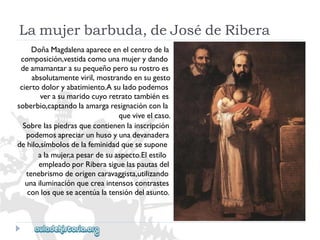 Lamujerbarbuda,deJosédeRibera 
DoñaMagdalenaapareceenelcentrodela 
composición,vestidacomounamujerydando 
deamamantarasupequeñoperosurostroes 
absolutamenteviril,mostrandoensugesto 
ciertodoloryabatimiento.Asuladopodemos 
verasumaridocuyoretratotambiénes 
soberbio,captandolaamargaresignaciónconla 
queviveelcaso. 
Sobrelaspiedrasquecontienenlainscripción 
podemosapreciarunhusoyunadevanadera 
dehilo,símbolosdelafeminidadquesesupone 
alamujer,apesardesuaspecto.Elestilo 
empleadoporRiberasiguelaspautasdel 
tenebrismodeorigencaravaggista,utilizando 
unailuminaciónquecreaintensoscontrastes 
conlosqueseacentúalatensióndelasunto.  