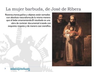 Lamujerbarbuda,deJosédeRibera 
Rostros,manos,pañosyobjetosestántomados 
conabsolutonaturalismo,delamismamanera 
queelbebeamamantando.Elresultadoesuna 
obradecarácterdocumentaltratadacon 
exquisitorespetoydemaneracasicientífica.  