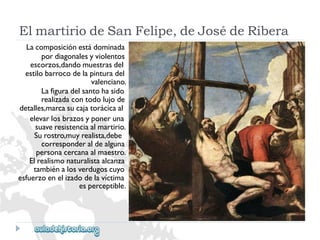 ElmartiriodeSanFelipe,deJosédeRibera 
Lacomposiciónestádominada 
pordiagonalesyviolentos 
escorzos,dandomuestrasdel 
estilobarrocodelapinturadel 
valenciano. 
Lafiguradelsantohasido 
realizadacontodolujode 
detalles,marcasucajatorácicaal 
elevarlosbrazosyponeruna 
suaveresistenciaalmartirio. 
Surostro,muyrealista,debe 
corresponderaldealguna 
personacercanaalmaestro. 
Elrealismonaturalistaalcanza 
tambiénalosverdugoscuyo 
esfuerzoenelizadodelavíctima 
esperceptible.  