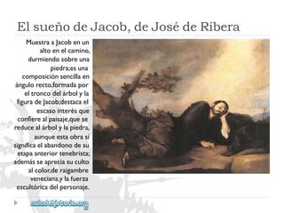 ElsueñodeJacob,deJosédeRibera 
MuestraaJacobenun 
altoenelcamino, 
durmiendosobreuna 
piedra;esuna 
composiciónsencillaen 
ángulorecto,formadapor 
eltroncodelárbolyla 
figuradeJacob;destacael 
escasointerésque 
confierealpaisaje,quese 
reducealárbolylapiedra, 
aunqueestaobrasí 
significaelabandonodesu 
etapaanteriortenebrista; 
ademásseapreciasuculto 
alcolor,deraigambre 
veneciana,ylafuerza 
escultóricadelpersonaje.  