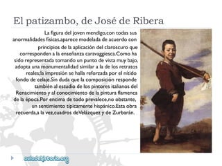 Elpatizambo,deJosédeRibera 
Lafiguradeljovenmendigo,contodassus 
anormalidadesfísicas,aparecemodeladadeacuerdocon 
principiosdelaaplicacióndelclaroscuroque 
correspondenalaenseñanzacaravaggiesca.Comoha 
sidorepresentadatomandounpuntodevistamuybajo, 
adoptaunamonumentalidadsimilaraladelosretratos 
reales;laimpresiónsehallareforzadaporelnítido 
fondodecelaje.Sindudaquelacomposiciónresponde 
tambiénalestudiodelospintoresitalianosdel 
Renacimientoyalconocimientodelapinturaflamenca 
delaépoca.Porencimadetodoprevalece,noobstante, 
unsentimientotípicamentehispánico.Estaobra 
recuerda,alavez,cuadrosdeVelázquezydeZurbarán.  