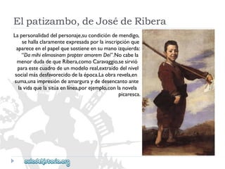 Elpatizambo,deJosédeRibera 
Lapersonalidaddelpersonaje,sucondicióndemendigo, 
sehallaclaramenteexpresadaporlainscripciónque 
apareceenelpapelquesostieneensumanoizquierda: 
“DamihielimosinampropteramoremDei”.Nocabela 
menordudadequeRibera,comoCaravaggio,sesirvió 
paraestecuadrodeunmodeloreal,extraídodelnivel 
socialmásdesfavorecidodelaépoca.Laobrarevela,en 
suma,unaimpresióndeamarguraydedesencantoante 
lavidaquelasitúaenlínea,porejemplo,conlanovela 
picaresca.  