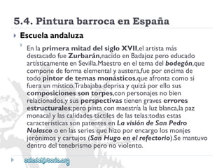5.4.PinturabarrocaenEspaña 
 
Escuelaandaluza 
 
EnlaprimeramitaddelsigloXVII,elartistamás 
destacadofueZurbarán,nacidoenBadajozperoeducado 
artísticamenteenSevilla.Maestroeneltemadelbodegón,que 
componedeformaelementalyaustera,fueporencimade 
todopintordetemasmonásticos,queafrontacomosi 
fueraunmístico.Trabajabadeprisayquizáporellosus 
composicionessontorpes,conpersonajesnobien 
relacionados,ysusperspectivastienengraveserrores 
estructurales;peropintaconmaestríalaluzblanca,lapaz 
monacalylascalidadestáctilesdelastelas:todasestas 
característicassonpatentesenLavisióndeSanPedro 
Nolascooenlasseriesquehizoporencargolosmonjes 
jerónimosycartujos(SanHugoenelrefectorio).Semantuvo 
dentrodeltenebrismoperonoviolento.  