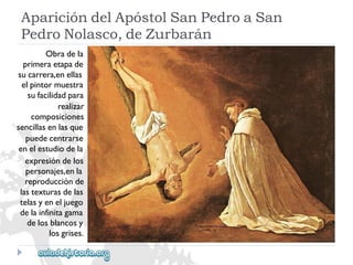 AparicióndelApóstolSanPedroaSan 
PedroNolasco,deZurbarán 
Obradela 
primeraetapade 
sucarrera,enellas 
elpintormuestra 
sufacilidadpara 
realizar 
composiciones 
sencillasenlasque 
puedecentrarse 
enelestudiodela 
expresióndelos 
personajes,enla 
reproducciónde 
lastexturasdelas 
telasyeneljuego 
delainfinitagama 
delosblancosy 
losgrises.  
