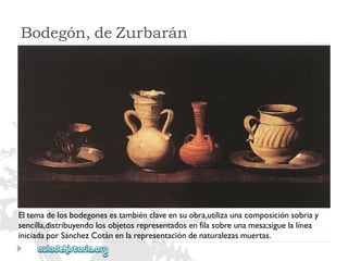 Bodegón,deZurbarán 
Eltemadelosbodegonesestambiénclaveensuobra,utilizaunacomposiciónsobriay 
sencilla,distribuyendolosobjetosrepresentadosenfilasobreunamesa;siguelalínea 
iniciadaporSánchezCotánenlarepresentacióndenaturalezasmuertas.  