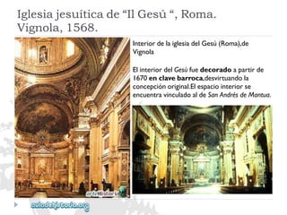 Iglesiajesuíticade“IlGesú“,Roma. 
Vignola,1568. 
InteriordelaiglesiadelGesú(Roma),de 
Vignola 
ElinteriordelGesùfuedecoradoapartirde 
1670enclavebarroca,desvirtuandola 
concepciónoriginal.Elespaciointeriorse 
encuentravinculadoaldeSanAndrésdeMantua.  