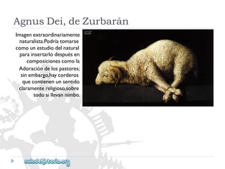 AgnusDei,deZurbarán 
Imagenextraordinariamente 
naturalista.Podríatomarse 
comounestudiodelnatural 
parainsertarlodespuésen 
composicionescomola 
Adoracióndelospastores; 
sinembargo,haycorderos 
quecontienenunsentido 
claramentereligioso,sobre 
todosillevannimbo.  