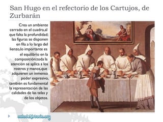 SanHugoenelrefectoriodelosCartujos,de 
Zurbarán 
Creaunambiente 
cerradoenelcuadro,al 
quefaltalaprofundidad; 
lasfigurassedisponen 
enfilaalolargodel 
lienzo,loimportantees 
elequilibrioenla 
composición;todala 
atenciónseaplicaalos 
rostrosymanos,que 
adquierenuninmenso 
poderexpresivo, 
tambiénesfundamental 
larepresentacióndelas 
calidadesdelastelasy 
delosobjetos.  