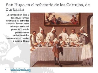 SanHugoenelrefectoriodelosCartujos,de 
Zurbarán 
Lacomposiciónclaray 
sencilla,lasformas 
estáticasylasactitudes 
tranquilasformanparte 
delmejorestilodel 
pintor,asícomola 
geometrizante 
definicióndelos 
volúmenesconpreciso 
eincisivodibujo.  