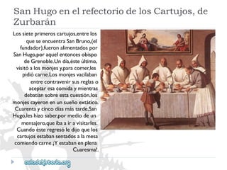 SanHugoenelrefectoriodelosCartujos,de 
Zurbarán 
Lossieteprimeroscartujos,entrelos 
queseencuentraSanBruno,(el 
fundador),fueronalimentadospor 
SanHugo,poraquelentoncesobispo 
deGrenoble.Undía,ésteúltimo, 
visitóalosmonjesy,paracomer,les 
pidiócarne.Losmonjesvacilaban 
entrecontravenirsusreglaso 
aceptaresacomidaymientras 
debatíansobreestacuestión,los 
monjescayeronenunsueñoextático. 
Cuarentaycincodíasmástarde,San 
Hugo,leshizosaber,pormediodeun 
mensajero,queibaairavisitarles. 
Cuandoésteregresóledijoquelos 
cartujosestabansentadosalamesa 
comiendocarne.¡Yestabanenplena 
Cuaresma!.  