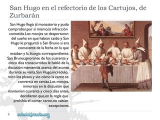 SanHugoenelrefectoriodelosCartujos,de 
Zurbarán 
SanHugollegóalmonasterioypudo 
comprobar,porsímismo,lainfracción 
cometida.Losmonjessedespertaron 
delsueñoenquehabíancaídoySan 
HugolepreguntóaSanBrunosiera 
conscientedelafechaenlaque 
estabanylaliturgiacorrespondiente. 
SanBruno,ignorantedeloscuarentay 
cincodíastranscurridoslehablódela 
discusiónmantenidaacercadelasunto 
durantesuvisita.SanHugo,incrédulo, 
mirólosplatosyviocómolacarnese 
convertíaenceniza.Losmonjes, 
inmersosenladiscusiónque 
manteníancuarentaycincodíasantes, 
decidieronque,enlareglaque 
prohibíaelcomercarne,nocabían 
excepciones.  