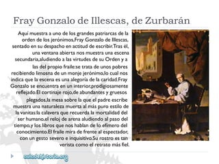 FrayGonzalodeIllescas,deZurbarán 
Aquímuestraaunodelosgrandespatriarcasdela 
ordendelosjerónimos,FrayGonzalodeIllescas, 
sentadoensudespachoenactituddeescribir.Trasél, 
unaventanaabiertanosmuestraunaescena 
secundaria,aludiendoalasvirtudesdesuOrdenya 
lasdelpropiofraile:setratadeunospobres 
recibiendolimosnadeunmonjejerónimo,locualnos 
indicaquelaescenaesunaalegoríadelacaridad.Fray 
Gonzaloseencuentraenuninterior,prodigiosamente 
reflejado.Elcortinajerojo,deabundantesygruesos 
plegados,lamesasobrelaqueelpadreescribe 
muestraunanaturalezamuertaalmáspuroestilode 
lavanitas:lacalaveraquerecuerdalamortalidaddel 
serhumano,elrelojdearenaaludiendoalpasodel 
tiempo,yloslibrosquenoshablandeloefímerodel 
conocimiento.Elfrailemiradefrentealespectador, 
conungestoseveroeinquisitivo.Surostroestan 
veristacomoelretratomásfiel.  