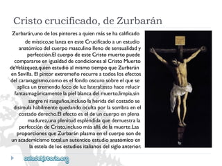 Cristocrucificado,deZurbarán 
Zurbarán,unodelospintoresaquienmássehacalificado 
demístico,selanzaenesteCrucificadoaunestudio 
anatómicodelcuerpomasculinollenodesensualidady 
perfección.ElcuerpodeesteCristomuertopuede 
compararseenigualdaddecondicionesalCristoMuerto 
deVelázquez,quienestudióalmismotiempoqueZurbarán 
enSevilla.Elpintorextremeñorecurreatodoslosefectos 
delcaravaggismo,comoeselfondooscurosobreelquese 
aplicauntremendofocodeluzlateral;estohacerelucir 
fantasmagóricamentelapielblancadelmuerto,limpia,sin 
sangrenirasguños,inclusolaheridadelcostadose 
disimulahábilmentequedandoocultaporlasombraenel 
costadoderecho.Elefectoeseldeuncuerpoenplena 
madurez,unaplenitudespléndidaquedemuestrala 
perfeccióndeCristo,inclusomásalládelamuerte.Las 
proporcionesqueZurbaránplasmaenelcuerposonde 
unacademicismototal,unauténticoestudioanatómicoen 
laesteladelosestudiositalianosdelsigloanterior.  