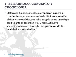 1.ELBARROCO.CONCEPTOY 
CRONOLOGÍA 
 
ElBarrocofue,inicialmente,unareaccióncontrael 
manierismo,contraeseestilodedifícilcomprensión, 
elitistayaristocrático,quehabíasurgidocomounrefugio 
eruditoanteeldesordenvitalymoral.Elnuevo 
sentimientobarrocobuscólarecuperacióndela 
realidadylaverosimilitud.  
