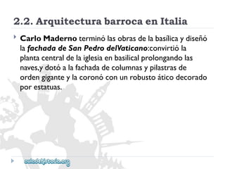 2.2.ArquitecturabarrocaenItalia 
 
CarloMadernoterminólasobrasdelabasílicaydiseñó 
lafachadadeSanPedrodelVaticano:convirtióla 
plantacentraldelaiglesiaenbasilicalprolongandolas 
naves,ydotóalafachadadecolumnasypilastrasde 
ordengiganteylacoronóconunrobustoáticodecorado 
porestatuas.  
