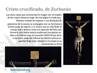Cristocrucificado,deZurbarán 
Lasotrasnotasquecaracterizanlaimagensonelempleo 
deloscuatroclavos,enlugardetres,segúnlamodaque 
Pachecotratabadeimponerasusdiscípulos.El 
patetismodelaescenasecompaginaconsuhermosura. 
Cristoacabadeexpirarysurostrocaesinvida.Todoel 
cuerpocaeydestacacontralaasperezadelleñoque 
formalacruz.Sobreésta,latradicionalinscripciónen 
latínyenhebreorezaelconocidoI.N.R.I.Alpiedela 
cruz,comosueleserhabitualennuestropintor,un 
papelitofingeestarclavadoenlapropiacruz, 
sosteniendosufirma.  