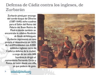 DefensadeCádizcontralosingleses,de 
Zurbarán 
Zurbaránpintó,porencargo 
delconde-duquedeOlivares 
(1587-1645)ochocuadros 
paraelSalóndelReinodel 
PalaciodelBuenRetirode 
Madrid,dondetambiénse 
encontrabalacélebreRendición 
deBredadeVelázquez. 
Zurbaránrepresentóenesta 
pinturaeldesembarcoen1625 
deLordWimbledoncon8.000 
soldadosinglesescercade 
Cádiz.Ladefensadelaciudad, 
acargodetansólo600 
hombres,ladirigióel 
comandanteFernandoGiróny 
PoncedeLeóndesdeunasilla, 
yaquepadecíadegota.  