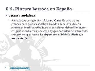 5.4.PinturabarrocaenEspaña 
 
Escuelaandaluza 
 
AmediadosdesiglopintaAlonsoCano.Esotrodelos 
grandesdelapinturaandaluza.Tiendealabellezaideal.Su 
pinturaesidealista,refinada,culta,decoloresdelicadísimos,sus 
imágenessontiernasydulces.Hayqueconsiderarlesobretodo 
creadordetiposcomoLaVirgenconelNiño,laPiedad,la 
Inmaculada,…  