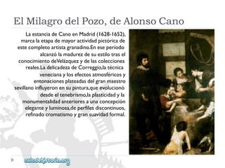 ElMilagrodelPozo,deAlonsoCano 
LaestanciadeCanoenMadrid(1628-1652), 
marcalaetapademayoractividadpictóricade 
estecompletoartistagranadino.Eneseperíodo 
alcanzólamadurezdesuestilotrasel 
conocimientodeVelázquezydelascolecciones 
reales.LadelicadezadeCorreggio,latécnica 
venecianaylosefectosatmosféricosy 
entonacionesplateadasdelgranmaestro 
sevillanoinfluyeronensupintura,queevolucionó 
desdeeltenebrismo,laplasticidadyla 
monumentalidadanterioresaunaconcepción 
eleganteyluminosa,deperfilesdiscontinuos, 
refinadocromatismoygransuavidadformal.  