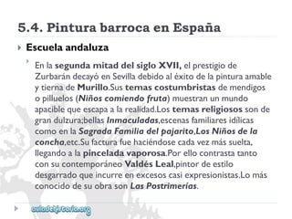 5.4.PinturabarrocaenEspaña 
 
Escuelaandaluza 
 
EnlasegundamitaddelsigloXVII,elprestigiode 
ZurbarándecayóenSevilladebidoaléxitodelapinturaamable 
ytiernadeMurillo.Sustemascostumbristasdemendigos 
opilluelos(Niñoscomiendofruta)muestranunmundo 
apaciblequeescapaalarealidad.Lostemasreligiosossonde 
grandulzura;bellasInmaculadas,escenasfamiliaresidílicas 
comoenlaSagradaFamiliadelpajarito,LosNiñosdela 
concha,etc.Sufacturafuehaciéndosecadavezmássuelta, 
llegandoalapinceladavaporosa.Porellocontrastatanto 
consucontemporáneoValdésLeal,pintordeestilo 
desgarradoqueincurreenexcesoscasiexpresionistas.Lomás 
conocidodesuobrasonLasPostrimerías.  