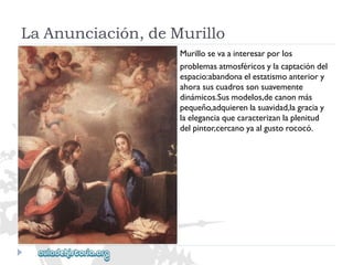 LaAnunciación,deMurillo 
Murillosevaainteresarporlos 
problemasatmosféricosylacaptacióndel 
espacio:abandonaelestatismoanteriory 
ahorasuscuadrossonsuavemente 
dinámicos.Susmodelos,decanonmás 
pequeño,adquierenlasuavidad,lagraciay 
laeleganciaquecaracterizanlaplenitud 
delpintor,cercanoyaalgustorococó.  