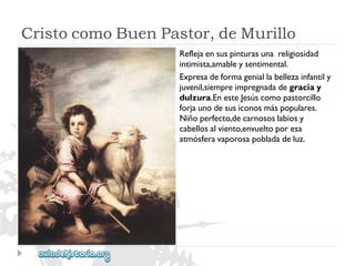 CristocomoBuenPastor,deMurillo 
Reflejaensuspinturasunareligiosidad 
intimista,amableysentimental. 
Expresadeformageniallabellezainfantily 
juvenil,siempreimpregnadadegraciay 
dulzura.EnesteJesúscomopastorcillo 
forjaunodesusiconosmáspopulares. 
Niñoperfecto,decarnososlabiosy 
cabellosalviento,envueltoporesa 
atmósferavaporosapobladadeluz.  
