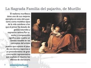 LaSagradaFamiliadelpajarito,deMurillo 
Elrealismomurillesco 
tieneunodesusmejores 
ejemplosenestaobra,que 
tomacomomodelostipos 
delavidacotidianaalos 
queelpintorhadotadode 
gestosnaturalesy 
expresiónserena.Porsu 
estiloycomposición, 
significaestecuadroun 
cambionotableenlos 
conceptosdelartista, 
puestoquesuponeelpaso 
deunatécnicavaporosaa 
unprocedimientodegran 
concreciónrepresentativa 
queexplotaalmáximolos 
efectosdeclaroscuro.  