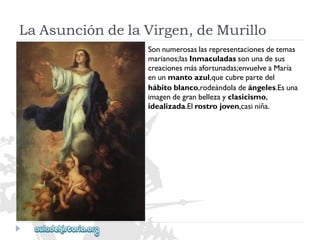 LaAsuncióndelaVirgen,deMurillo 
Sonnumerosaslasrepresentacionesdetemas 
marianos;lasInmaculadassonunadesus 
creacionesmásafortunadas;envuelveaMaría 
enunmantoazul,quecubrepartedel 
hábitoblanco,rodeándoladeángeles.Esuna 
imagendegranbellezayclasicismo, 
idealizada.Elrostrojoven,casiniña.  