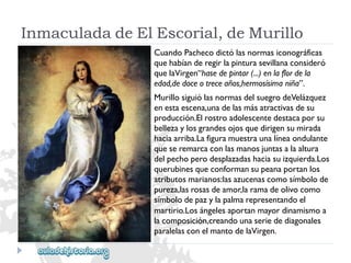 InmaculadadeElEscorial,deMurillo 
CuandoPachecodictólasnormasiconográficas 
quehabíanderegirlapinturasevillanaconsideró 
quelaVirgen“hasedepintar(...)enlaflordela 
edad,dedoceotreceaños,hermosísimaniña”. 
MurillosiguiólasnormasdelsuegrodeVelázquez 
enestaescena,unadelasmásatractivasdesu 
producción.Elrostroadolescentedestacaporsu 
bellezaylosgrandesojosquedirigensumirada 
haciaarriba.Lafiguramuestraunalíneaondulante 
queseremarcaconlasmanosjuntasalaaltura 
delpechoperodesplazadashaciasuizquierda.Los 
querubinesqueconformansupeanaportanlos 
atributosmarianos:lasazucenascomosímbolode 
pureza,lasrosasdeamor,laramadeolivocomo 
símbolodepazylapalmarepresentandoel 
martirio.Losángelesaportanmayordinamismoa 
lacomposición,creandounaseriedediagonales 
paralelasconelmantodelaVirgen.  