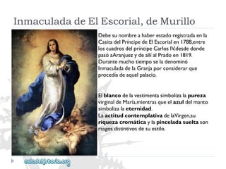 InmaculadadeElEscorial,deMurillo 
Debesunombreahaberestadoregistradaenla 
CasitadelPríncipedeElEscorialen1788,entre 
loscuadrosdelpríncipeCarlosIV,desdedonde 
pasóaAranjuezydeallíalPradoen1819. 
Durantemuchotiemposeladenominó 
InmaculadadelaGranjaporconsiderarque 
procedíadeaquelpalacio. 
Elblancodelavestimentasimbolizalapureza 
virginaldeMaría,mientrasqueelazuldelmanto 
simbolizalaeternidad. 
LaactitudcontemplativadelaVirgen,su 
riquezacromáticaylapinceladasueltason 
rasgosdistintivosdesuestilo.  
