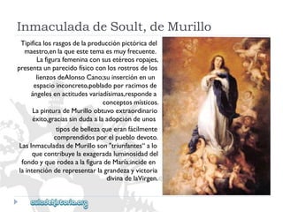 InmaculadadeSoult,deMurillo 
Tipificalosrasgosdelaproducciónpictóricadel 
maestro,enlaqueestetemaesmuyfrecuente. 
Lafigurafemeninaconsusetéreosropajes, 
presentaunparecidofísicoconlosrostrosdelos 
lienzosdeAlonsoCano;suinserciónenun 
espacioinconcreto,pobladoporracimosde 
ángelesenactitudesvariadísimas,respondea 
conceptosmísticos. 
LapinturadeMurilloobtuvoextraordinario 
éxito,graciassindudaalaadopcióndeunos 
tiposdebellezaqueeranfácilmente 
comprendidosporelpueblodevoto. 
LasInmaculadasdeMurilloson"triunfantes“alo 
quecontribuyelaexageradaluminosidaddel 
fondoyquerodeaalafiguradeMaría:incideen 
laintenciónderepresentarlagrandezayvictoria 
divinadelaVirgen.  