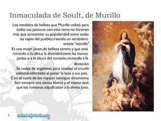 InmaculadadeSoult,deMurillo 
LosmodelosdebellezaqueMurilloutilizópara 
todassuspinturasconestetemanohicieron 
másqueacrecentarsupopularidadentretodas 
lascapasdelpueblo,creandounverdadero 
artista"estrella". 
Esunamujerjoven,debellezaserenayqueestá 
mirandoaloalto,aladivinidad;tienelasmanos 
juntasoalaalturadelcorazón,invitandoala 
devoción. 
Serodeadeangelotespararesaltareltriunfo 
celestial,reforzadoalponerlalunaasuspies. 
Conelvuelodelosropajesconsiguedinamismo. 
Sonsiempreunatúnicablancayelmantoazul, 
quelosromanosadjudicabanaladivinaJuno.  