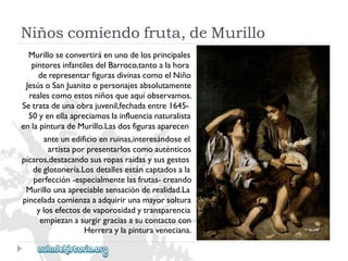 Niñoscomiendofruta,deMurillo 
Murilloseconvertiráenunodelosprincipales 
pintoresinfantilesdelBarroco,tantoalahora 
derepresentarfigurasdivinascomoelNiño 
JesúsoSanJuanitoopersonajesabsolutamente 
realescomoestosniñosqueaquíobservamos. 
Setratadeunaobrajuvenil,fechadaentre1645- 
50yenellaapreciamoslainfluencianaturalista 
enlapinturadeMurillo.Lasdosfigurasaparecen 
anteunedificioenruinas,interesándoseel 
artistaporpresentarloscomoauténticos 
pícaros,destacandosusropasraídasysusgestos 
deglotonería.Losdetallesestáncaptadosala 
perfección-especialmentelasfrutas-creando 
Murillounaapreciablesensaciónderealidad.La 
pinceladacomienzaaadquirirunamayorsoltura 
ylosefectosdevaporosidadytransparencia 
empiezanasurgirgraciasasucontactocon 
Herreraylapinturaveneciana.  