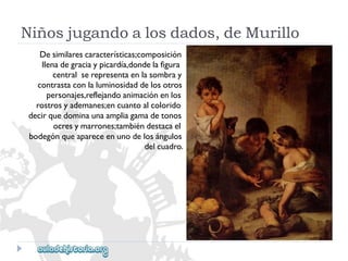 Niñosjugandoalosdados,deMurillo 
Desimilarescaracterísticas;composición 
llenadegraciaypicardía,dondelafigura 
centralserepresentaenlasombray 
contrastaconlaluminosidaddelosotros 
personajes,reflejandoanimaciónenlos 
rostrosyademanes;encuantoalcolorido 
decirquedominaunaampliagamadetonos 
ocresymarrones;tambiéndestacael 
bodegónqueapareceenunodelosángulos 
delcuadro.  