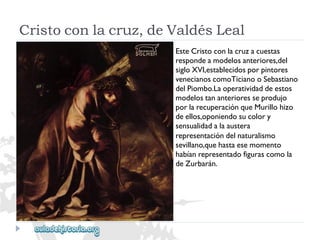 Cristoconlacruz,deValdésLeal 
EsteCristoconlacruzacuestas 
respondeamodelosanteriores,del 
sigloXVI,establecidosporpintores 
venecianoscomoTicianooSebastiano 
delPiombo.Laoperatividaddeestos 
modelostananterioresseprodujo 
porlarecuperaciónqueMurillohizo 
deellos,oponiendosucolory 
sensualidadalaaustera 
representacióndelnaturalismo 
sevillano,quehastaesemomento 
habíanrepresentadofigurascomola 
deZurbarán.  
