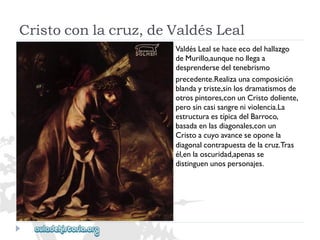 Cristoconlacruz,deValdésLeal 
ValdésLealsehaceecodelhallazgo 
deMurillo,aunquenollegaa 
desprendersedeltenebrismo 
precedente.Realizaunacomposición 
blandaytriste,sinlosdramatismosde 
otrospintores,conunCristodoliente, 
perosincasisangreniviolencia.La 
estructuraestípicadelBarroco, 
basadaenlasdiagonales,conun 
Cristoacuyoavanceseoponela 
diagonalcontrapuestadelacruz.Tras 
él,enlaoscuridad,apenasse 
distinguenunospersonajes.  