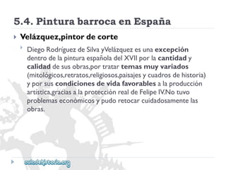5.4.PinturabarrocaenEspaña 
 
Velázquez,pintordecorte 
 
DiegoRodríguezdeSilvayVelázquezesunaexcepción 
dentrodelapinturaespañoladelXVIIporlacantidady 
calidaddesusobras,portratartemasmuyvariados 
(mitológicos,retratos,religiosos,paisajesycuadrosdehistoria) 
yporsuscondicionesdevidafavorablesalaproducción 
artística,graciasalaprotecciónrealdeFelipeIV.Notuvo 
problemaseconómicosypudoretocarcuidadosamentelas 
obras.  