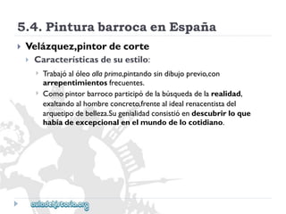 5.4.PinturabarrocaenEspaña 
 
Velázquez,pintordecorte 
 
Característicasdesuestilo: 
 
 
Trabajóalóleoallaprima,pintandosindibujoprevio,con 
arrepentimientosfrecuentes. 
Comopintorbarrocoparticipódelabúsquedadelarealidad, 
exaltandoalhombreconcreto,frentealidealrenacentistadel 
arquetipodebelleza.Sugenialidadconsistióendescubrirloque 
habíadeexcepcionalenelmundodelocotidiano.  