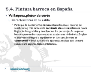 5.4.PinturabarrocaenEspaña 
 
Velázquez,pintordecorte 
 
Característicasdesuestilo: 
 
Participódelacorrientenaturalista,utilizandoelrecursodel 
tenebrismo,ymástardedelacorrienteclasicista.Velázqueznunca 
llegóalodesagradableyennoblecióalospersonajes.Esunpintor 
barroco,perosubarroquismonoesexuberantenidinámico.Empleó 
elequívocoeintegróalespectadorenlaescena.Suobraes 
conceptualydifícilpuesbajolaaparienciarealista,casisiempre 
subyaceunasegundalecturaintelectual.  