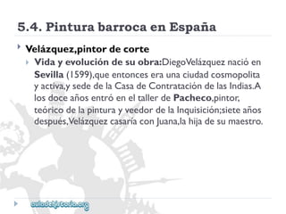5.4.PinturabarrocaenEspaña 
 
Velázquez,pintordecorte 
Vidayevolucióndesuobra:DiegoVelázqueznacióen 
Sevilla(1599),queentonceseraunaciudadcosmopolita 
yactiva,ysededelaCasadeContratacióndelasIndias.A 
losdoceañosentróeneltallerdePacheco,pintor, 
teóricodelapinturayveedordelaInquisición;sieteaños 
después,VelázquezcasaríaconJuana,lahijadesumaestro.  